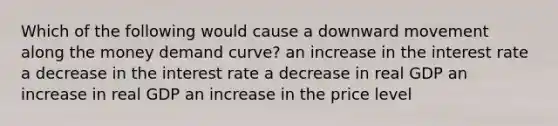 Which of the following would cause a downward movement along the money demand curve? an increase in the interest rate a decrease in the interest rate a decrease in real GDP an increase in real GDP an increase in the price level