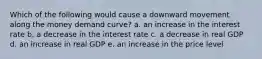 Which of the following would cause a downward movement along the money demand curve? a. an increase in the interest rate b. a decrease in the interest rate c. a decrease in real GDP d. an increase in real GDP e. an increase in the price level