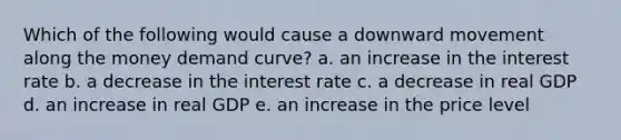 Which of the following would cause a downward movement along the money demand curve? a. an increase in the interest rate b. a decrease in the interest rate c. a decrease in real GDP d. an increase in real GDP e. an increase in the price level