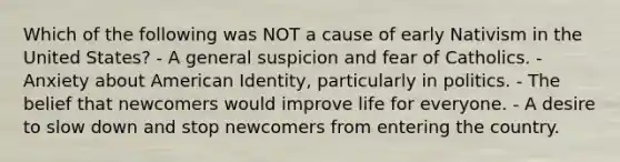 Which of the following was NOT a cause of early Nativism in the United States? - A general suspicion and fear of Catholics. - Anxiety about American Identity, particularly in politics. - The belief that newcomers would improve life for everyone. - A desire to slow down and stop newcomers from entering the country.