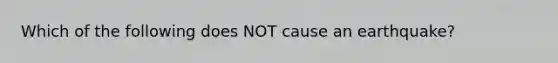 Which of the following does NOT cause an earthquake?