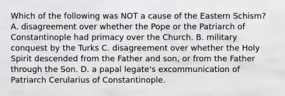 Which of the following was NOT a cause of the Eastern Schism? A. disagreement over whether the Pope or the Patriarch of Constantinople had primacy over the Church. B. military conquest by the Turks C. disagreement over whether the Holy Spirit descended from the Father and son, or from the Father through the Son. D. a papal legate's excommunication of Patriarch Cerularius of Constantinople.