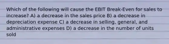 Which of the following will cause the EBIT Break-Even for sales to increase? A) a decrease in the sales price B) a decrease in depreciation expense C) a decrease in selling, general, and administrative expenses D) a decrease in the number of units sold