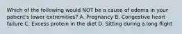 Which of the following would NOT be a cause of edema in your patient's lower extremities? A. Pregnancy B. Congestive heart failure C. Excess protein in the diet D. Sitting during a long flight