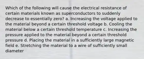 Which of the following will cause the electrical resistance of certain materials known as superconductors to suddenly decrease to essentially zero? a. Increasing the voltage applied to the material beyond a certain threshold voltage b. Cooling the material below a certain threshold temperature c. Increasing the pressure applied to the material beyond a certain threshold pressure d. Placing the material in a sufficiently large magnetic field e. Stretching the material to a wire of sufficiently small diameter