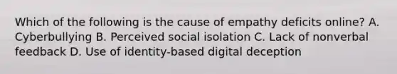 Which of the following is the cause of empathy deficits online? A. Cyberbullying B. Perceived social isolation C. Lack of nonverbal feedback D. Use of identity-based digital deception