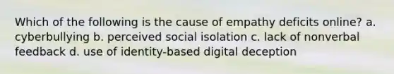 Which of the following is the cause of empathy deficits online? a. cyberbullying b. perceived social isolation c. lack of nonverbal feedback d. use of identity-based digital deception