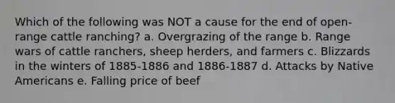 Which of the following was NOT a cause for the end of open-range cattle ranching? a. Overgrazing of the range b. Range wars of cattle ranchers, sheep herders, and farmers c. Blizzards in the winters of 1885-1886 and 1886-1887 d. Attacks by Native Americans e. Falling price of beef