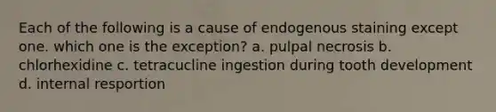 Each of the following is a cause of endogenous staining except one. which one is the exception? a. pulpal necrosis b. chlorhexidine c. tetracucline ingestion during tooth development d. internal resportion