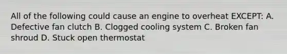 All of the following could cause an engine to overheat EXCEPT: A. Defective fan clutch B. Clogged cooling system C. Broken fan shroud D. Stuck open thermostat