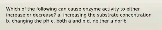 Which of the following can cause enzyme activity to either increase or decrease? a. increasing the substrate concentration b. changing the pH c. both a and b d. neither a nor b