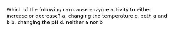 Which of the following can cause enzyme activity to either increase or decrease? a. changing the temperature c. both a and b b. changing the pH d. neither a nor b