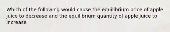 Which of the following would cause the equilibrium price of apple juice to decrease and the equilibrium quantity of apple juice to increase