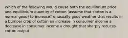 Which of the following would cause both the equilibrium price and equilibrium quantity of cotton (assume that cotton is a normal good) to increase? unusually good weather that results in a bumper crop of cotton an increase in consumer income a decrease in consumer income a drought that sharply reduces cotton output