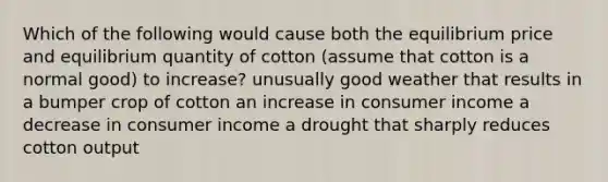 Which of the following would cause both the equilibrium price and equilibrium quantity of cotton (assume that cotton is a normal good) to increase? unusually good weather that results in a bumper crop of cotton an increase in consumer income a decrease in consumer income a drought that sharply reduces cotton output