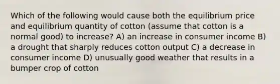 Which of the following would cause both the equilibrium price and equilibrium quantity of cotton (assume that cotton is a normal good) to increase? A) an increase in consumer income B) a drought that sharply reduces cotton output C) a decrease in consumer income D) unusually good weather that results in a bumper crop of cotton