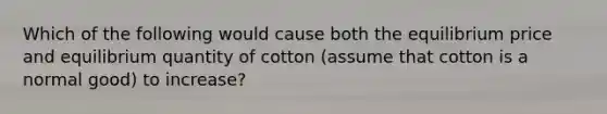 Which of the following would cause both the equilibrium price and equilibrium quantity of cotton (assume that cotton is a normal good) to increase?