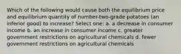 Which of the following would cause both the equilibrium price and equilibrium quantity of number-two-grade potatoes (an inferior good) to increase? Select one: a. a decrease in consumer income b. an increase in consumer income c. greater government restrictions on agricultural chemicals d. fewer government restrictions on agricultural chemicals