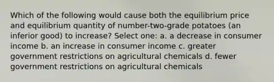 Which of the following would cause both the equilibrium price and equilibrium quantity of number-two-grade potatoes (an inferior good) to increase? Select one: a. a decrease in consumer income b. an increase in consumer income c. greater government restrictions on agricultural chemicals d. fewer government restrictions on agricultural chemicals