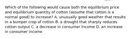 Which of the following would cause both the equilibrium price and equilibrium quantity of cotton (assume that cotton is a normal good) to increase? A. unusually good weather that results in a bumper crop of cotton B. a drought that sharply reduces cotton output C. a decrease in consumer income D. an increase in consumer income