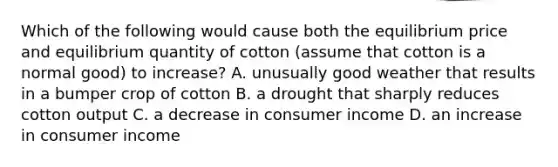 Which of the following would cause both the equilibrium price and equilibrium quantity of cotton (assume that cotton is a normal good) to increase? A. unusually good weather that results in a bumper crop of cotton B. a drought that sharply reduces cotton output C. a decrease in consumer income D. an increase in consumer income