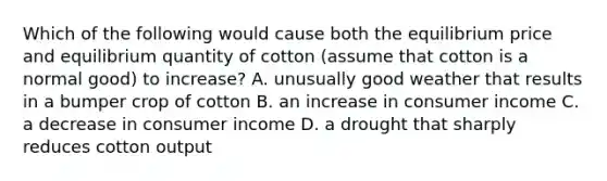 Which of the following would cause both the equilibrium price and equilibrium quantity of cotton​ (assume that cotton is a normal​ good) to​ increase? A. unusually good weather that results in a bumper crop of cotton B. an increase in consumer income C. a decrease in consumer income D. a drought that sharply reduces cotton output