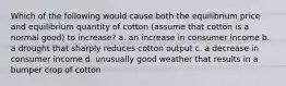 Which of the following would cause both the equilibrium price and equilibrium quantity of cotton (assume that cotton is a normal good) to increase? a. an increase in consumer income b. a drought that sharply reduces cotton output c. a decrease in consumer income d. unusually good weather that results in a bumper crop of cotton