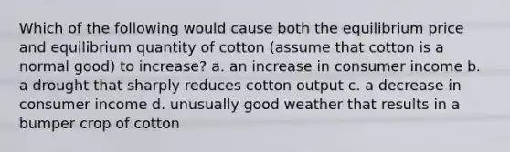 Which of the following would cause both the equilibrium price and equilibrium quantity of cotton (assume that cotton is a normal good) to increase? a. an increase in consumer income b. a drought that sharply reduces cotton output c. a decrease in consumer income d. unusually good weather that results in a bumper crop of cotton