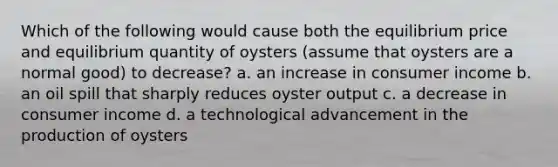 Which of the following would cause both the equilibrium price and equilibrium quantity of oysters (assume that oysters are a normal good) to decrease? a. an increase in consumer income b. an oil spill that sharply reduces oyster output c. a decrease in consumer income d. a technological advancement in the production of oysters