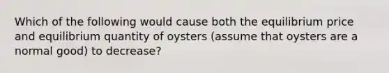 Which of the following would cause both the equilibrium price and equilibrium quantity of oysters​ (assume that oysters are a normal​ good) to​ decrease?