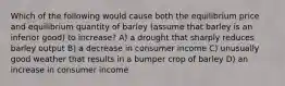 Which of the following would cause both the equilibrium price and equilibrium quantity of barley (assume that barley is an inferior good) to increase? A) a drought that sharply reduces barley output B) a decrease in consumer income C) unusually good weather that results in a bumper crop of barley D) an increase in consumer income