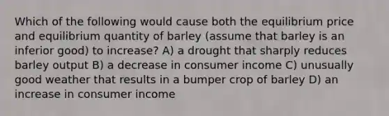 Which of the following would cause both the equilibrium price and equilibrium quantity of barley (assume that barley is an inferior good) to increase? A) a drought that sharply reduces barley output B) a decrease in consumer income C) unusually good weather that results in a bumper crop of barley D) an increase in consumer income