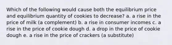 Which of the following would cause both the equilibrium price and equilibrium quantity of cookies to decrease? a. a rise in the price of milk (a complement) b. a rise in consumer incomes c. a rise in the price of cookie dough d. a drop in the price of cookie dough e. a rise in the price of crackers (a substitute)