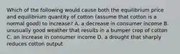 Which of the following would cause both the equilibrium price and equilibrium quantity of cotton​ (assume that cotton is a normal​ good) to​ increase? A. a decrease in consumer income B. unusually good weather that results in a bumper crop of cotton C. an increase in consumer income D. a drought that sharply reduces cotton output