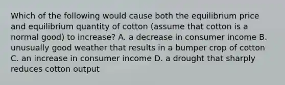 Which of the following would cause both the equilibrium price and equilibrium quantity of cotton​ (assume that cotton is a normal​ good) to​ increase? A. a decrease in consumer income B. unusually good weather that results in a bumper crop of cotton C. an increase in consumer income D. a drought that sharply reduces cotton output