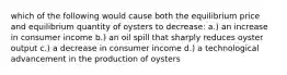 which of the following would cause both the equilibrium price and equilibrium quantity of oysters to decrease: a.) an increase in consumer income b.) an oil spill that sharply reduces oyster output c.) a decrease in consumer income d.) a technological advancement in the production of oysters