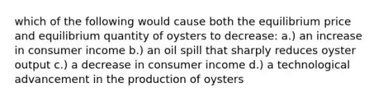 which of the following would cause both the equilibrium price and equilibrium quantity of oysters to decrease: a.) an increase in consumer income b.) an oil spill that sharply reduces oyster output c.) a decrease in consumer income d.) a technological advancement in the production of oysters