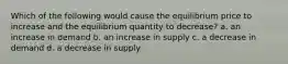 Which of the following would cause the equilibrium price to increase and the equilibrium quantity to decrease? a. an increase in demand b. an increase in supply c. a decrease in demand d. a decrease in supply