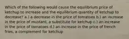 Which of the following would cause the equilibrium price of ketchup to increase and the equilibrium quantity of ketchup to decrease? a.) a decrease in the price of tomatoes b.) an increase in the price of mustard, a substitute for ketchup c.) an increase in the price of tomatoes d.) an increase in the price of french fries, a complement for ketchup