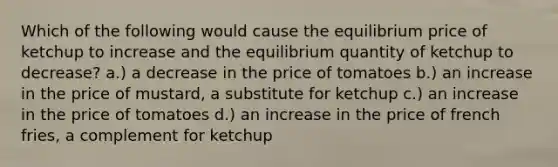 Which of the following would cause the equilibrium price of ketchup to increase and the equilibrium quantity of ketchup to decrease? a.) a decrease in the price of tomatoes b.) an increase in the price of mustard, a substitute for ketchup c.) an increase in the price of tomatoes d.) an increase in the price of french fries, a complement for ketchup