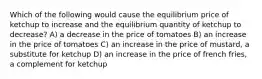 Which of the following would cause the equilibrium price of ketchup to increase and the equilibrium quantity of ketchup to decrease? A) a decrease in the price of tomatoes B) an increase in the price of tomatoes C) an increase in the price of mustard, a substitute for ketchup D) an increase in the price of french fries, a complement for ketchup