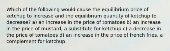 Which of the following would cause the equilibrium price of ketchup to increase and the equilibrium quantity of ketchup to decrease? a) an increase in the price of tomatoes b) an increase in the price of mustard, a substitute for ketchup c) a decrease in the price of tomatoes d) an increase in the price of french fries, a complement for ketchup