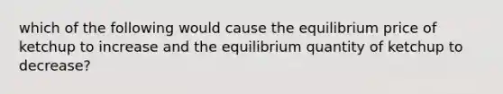 which of the following would cause the equilibrium price of ketchup to increase and the equilibrium quantity of ketchup to decrease?