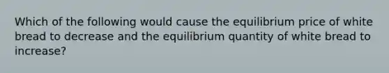 Which of the following would cause the equilibrium price of white bread to decrease and the equilibrium quantity of white bread to increase?