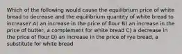 Which of the following would cause the equilibrium price of white bread to decrease and the equilibrium quantity of white bread to increase? A) an increase in the price of flour B) an increase in the price of butter, a complement for white bread C) a decrease in the price of flour D) an increase in the price of rye bread, a substitute for white bread