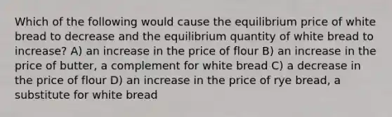 Which of the following would cause the equilibrium price of white bread to decrease and the equilibrium quantity of white bread to increase? A) an increase in the price of flour B) an increase in the price of butter, a complement for white bread C) a decrease in the price of flour D) an increase in the price of rye bread, a substitute for white bread