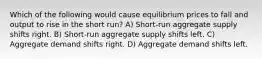 Which of the following would cause equilibrium prices to fall and output to rise in the short run? A) Short-run aggregate supply shifts right. B) Short-run aggregate supply shifts left. C) Aggregate demand shifts right. D) Aggregate demand shifts left.