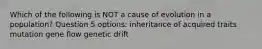 Which of the following is NOT a cause of evolution in a population? Question 5 options: inheritance of acquired traits mutation gene flow genetic drift