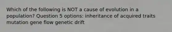 Which of the following is NOT a cause of evolution in a population? Question 5 options: inheritance of acquired traits mutation gene flow genetic drift