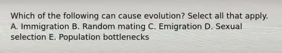 Which of the following can cause evolution? Select all that apply. A. Immigration B. Random mating C. Emigration D. Sexual selection E. Population bottlenecks